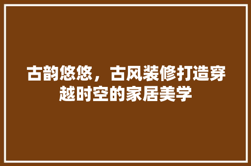 古韵悠悠，古风装修打造穿越时空的家居美学