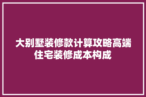 大别墅装修款计算攻略高端住宅装修成本构成