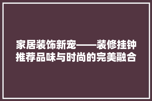 家居装饰新宠——装修挂钟推荐品味与时尚的完美融合
