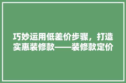 巧妙运用低差价步骤，打造实惠装修款——装修款定价之路