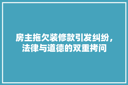 房主拖欠装修款引发纠纷，法律与道德的双重拷问