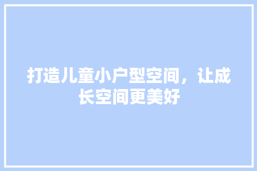打造儿童小户型空间，让成长空间更美好