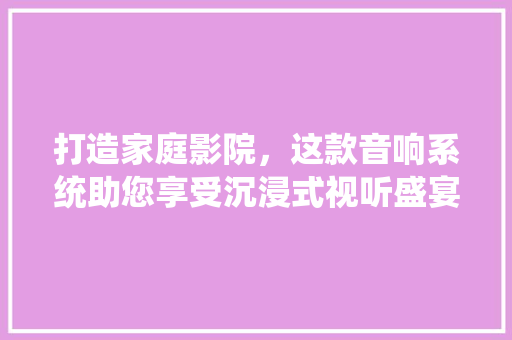 打造家庭影院，这款音响系统助您享受沉浸式视听盛宴