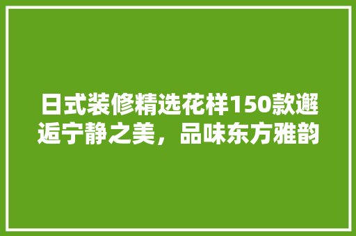 日式装修精选花样150款邂逅宁静之美，品味东方雅韵