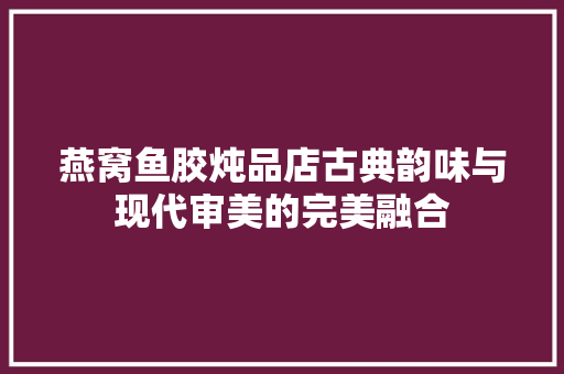 燕窝鱼胶炖品店古典韵味与现代审美的完美融合
