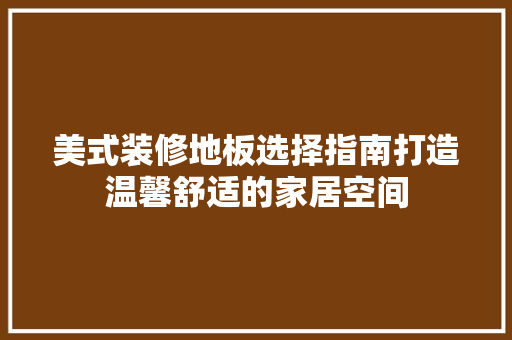 美式装修地板选择指南打造温馨舒适的家居空间