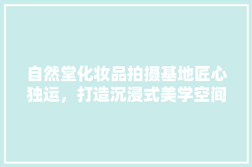 自然堂化妆品拍摄基地匠心独运，打造沉浸式美学空间
