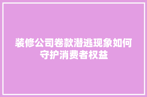 装修公司卷款潜逃现象如何守护消费者权益