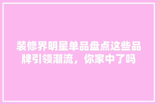 装修界明星单品盘点这些品牌引领潮流，你家中了吗