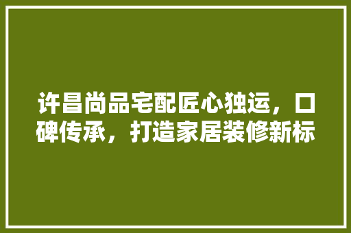 许昌尚品宅配匠心独运，口碑传承，打造家居装修新标杆