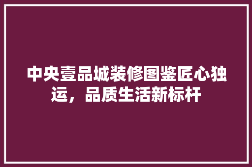 中央壹品城装修图鉴匠心独运，品质生活新标杆