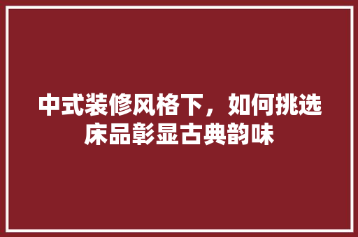 中式装修风格下，如何挑选床品彰显古典韵味