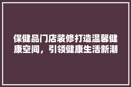 保健品门店装修打造温馨健康空间，引领健康生活新潮流
