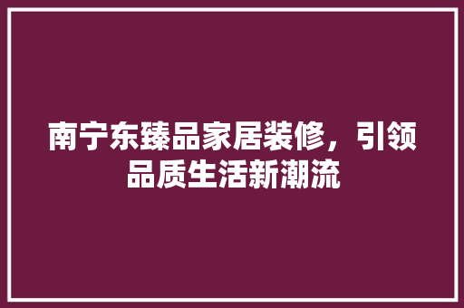 南宁东臻品家居装修，引领品质生活新潮流