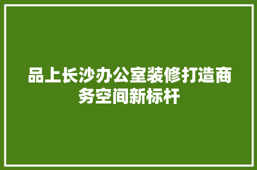 品上长沙办公室装修打造商务空间新标杆