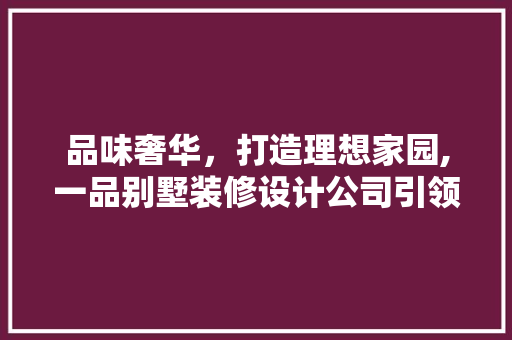 品味奢华，打造理想家园,一品别墅装修设计公司引领高端家居潮流