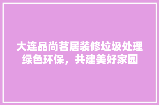 大连品尚茗居装修垃圾处理绿色环保，共建美好家园