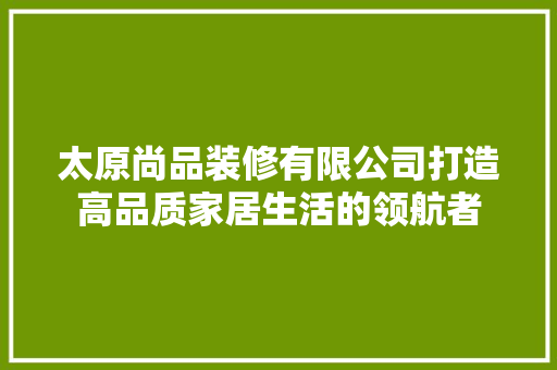 太原尚品装修有限公司打造高品质家居生活的领航者