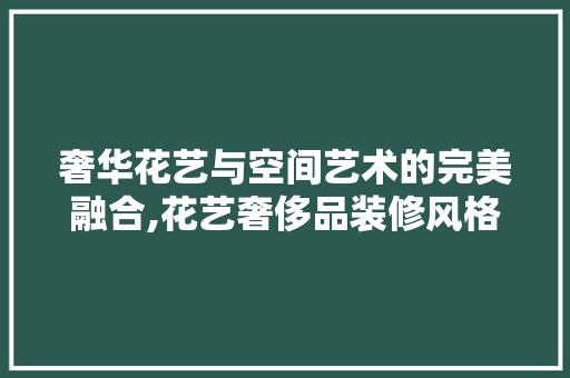 奢华花艺与空间艺术的完美融合,花艺奢侈品装修风格