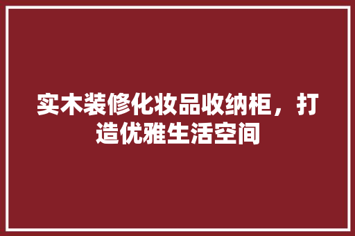 实木装修化妆品收纳柜，打造优雅生活空间