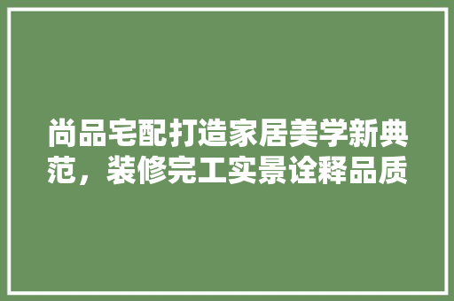 尚品宅配打造家居美学新典范，装修完工实景诠释品质生活