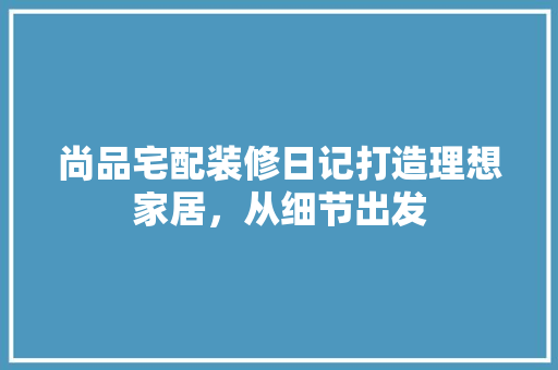 尚品宅配装修日记打造理想家居，从细节出发