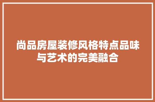 尚品房屋装修风格特点品味与艺术的完美融合