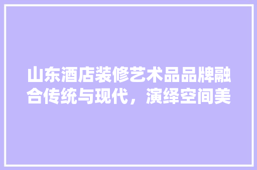 山东酒店装修艺术品品牌融合传统与现代，演绎空间美学新篇章