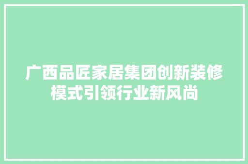 广西品匠家居集团创新装修模式引领行业新风尚