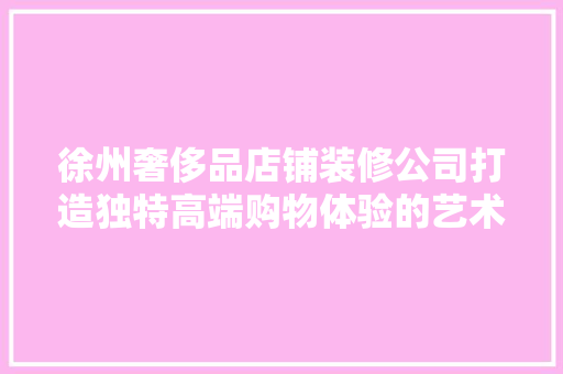 徐州奢侈品店铺装修公司打造独特高端购物体验的艺术匠心