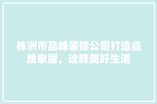 株洲市品峰装修公司打造品质家居，诠释美好生活
