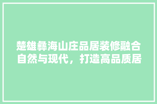 楚雄彝海山庄品居装修融合自然与现代，打造高品质居住体验