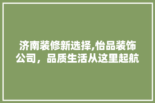 济南装修新选择,怡品装饰公司，品质生活从这里起航