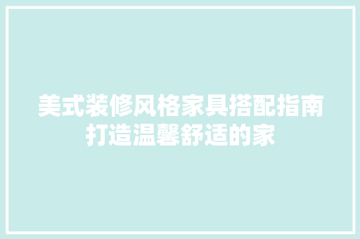 美式装修风格家具搭配指南打造温馨舒适的家