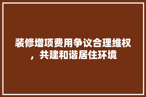 装修增项费用争议合理维权，共建和谐居住环境