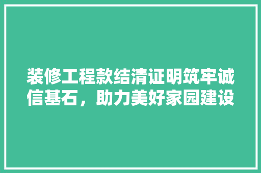 装修工程款结清证明筑牢诚信基石，助力美好家园建设