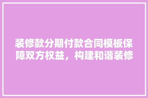装修款分期付款合同模板保障双方权益，构建和谐装修环境