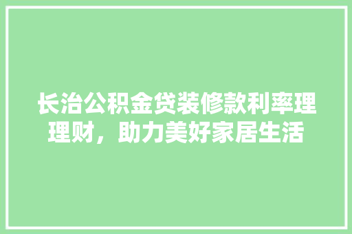 长治公积金贷装修款利率理理财，助力美好家居生活