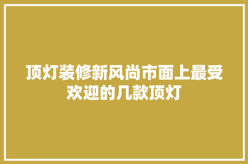 顶灯装修新风尚市面上最受欢迎的几款顶灯