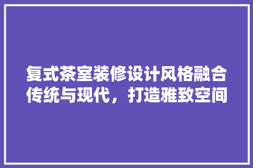 复式茶室装修设计风格融合传统与现代，打造雅致空间 常用建材