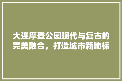 大连摩登公园现代与复古的完美融合，打造城市新地标