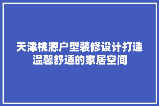 天津桃源户型装修设计打造温馨舒适的家居空间