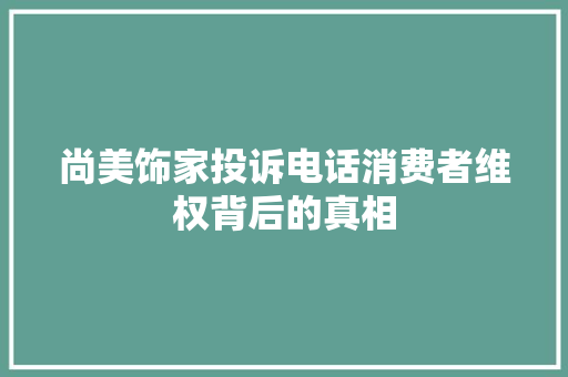 尚美饰家投诉电话消费者维权背后的真相