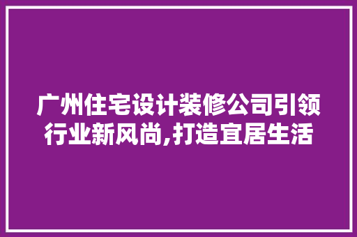 广州住宅设计装修公司引领行业新风尚,打造宜居生活的艺术殿堂