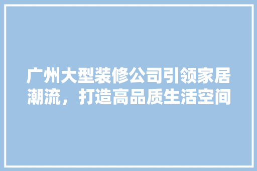 广州大型装修公司引领家居潮流，打造高品质生活空间 建筑设计