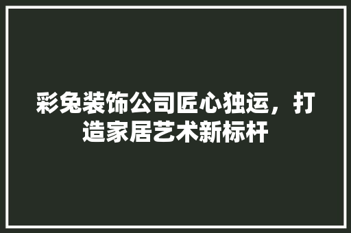 彩兔装饰公司匠心独运，打造家居艺术新标杆