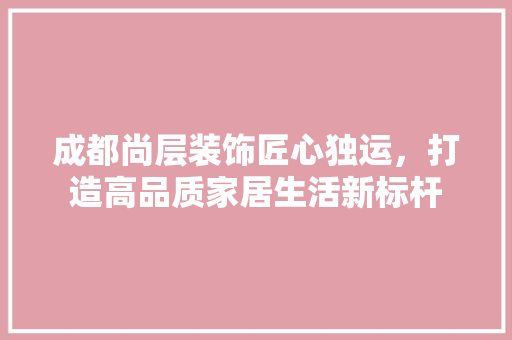成都尚层装饰匠心独运，打造高品质家居生活新标杆
