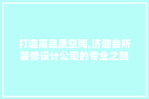 打造高品质空间,济源会所装修设计公司的专业之路
