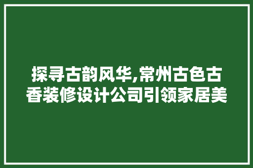 探寻古韵风华,常州古色古香装修设计公司引领家居美学新潮流