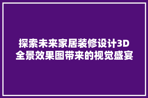 探索未来家居装修设计3D全景效果图带来的视觉盛宴与适用价值